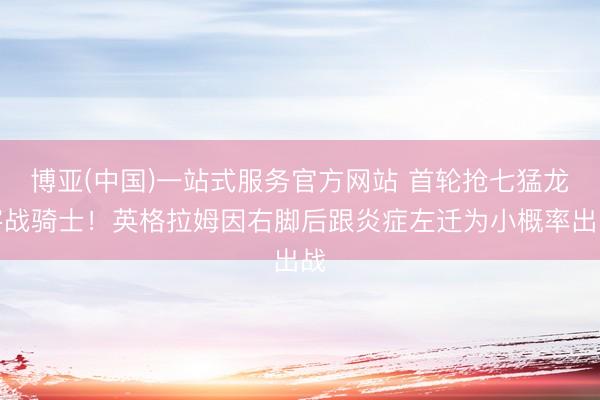 博亚(中国)一站式服务官方网站 首轮抢七猛龙客战骑士！英格拉姆因右脚后跟炎症左迁为小概率出战