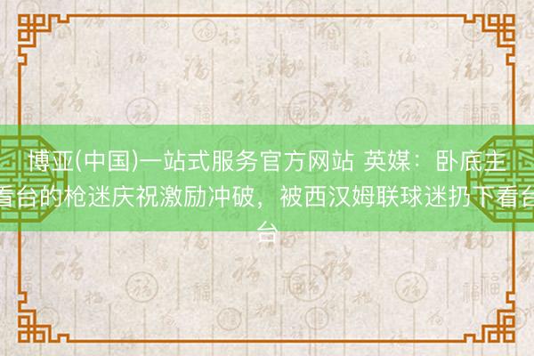 博亚(中国)一站式服务官方网站 英媒:卧底主看台的枪迷庆祝激励冲破,被西汉姆联球迷扔下看台