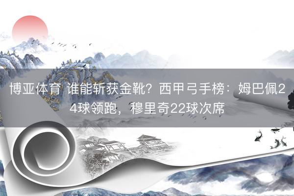博亚体育 谁能斩获金靴？西甲弓手榜：姆巴佩24球领跑，穆里奇22球次席