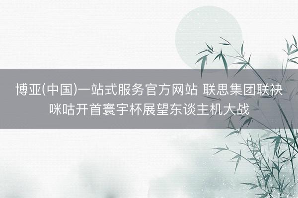 博亚(中国)一站式服务官方网站 联思集团联袂咪咕开首寰宇杯展望东谈主机大战