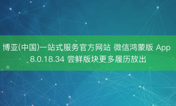 博亚(中国)一站式服务官方网站 微信鸿蒙版 App 8.0.18.34 尝鲜版块更多履历放出
