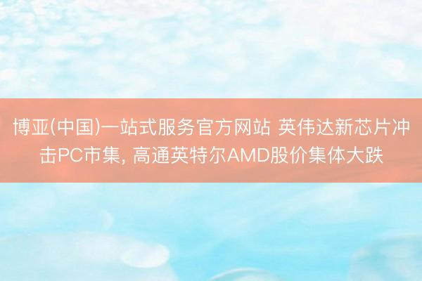 博亚(中国)一站式服务官方网站 英伟达新芯片冲击PC市集， 高通英特尔AMD股价集体大跌