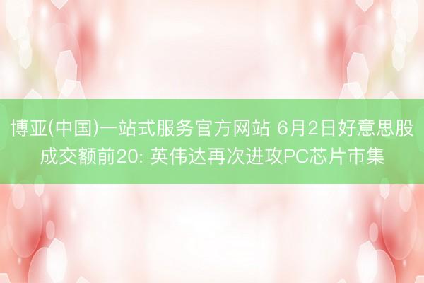 博亚(中国)一站式服务官方网站 6月2日好意思股成交额前20: 英伟达再次进攻PC芯片市集