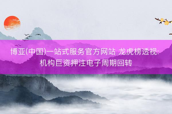 博亚(中国)一站式服务官方网站 龙虎榜透视: 机构巨资押注电子周期回转