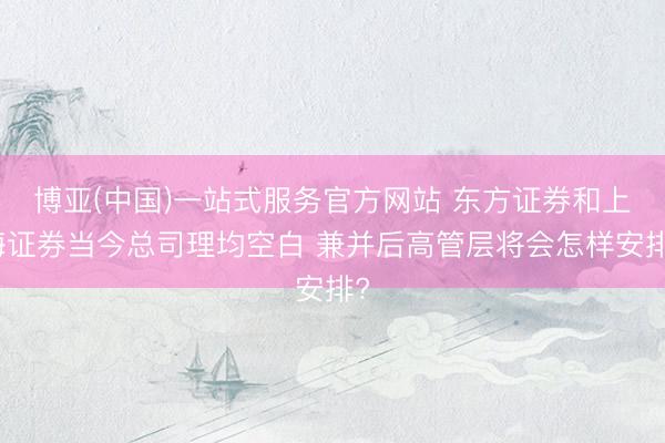 博亚(中国)一站式服务官方网站 东方证券和上海证券当今总司理均空白 兼并后高管层将会怎样安排?
