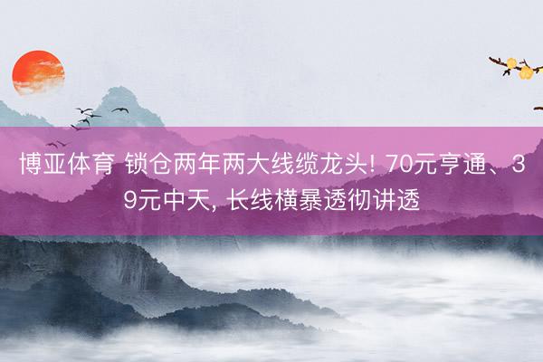 博亚体育 锁仓两年两大线缆龙头! 70元亨通、39元中天, 长线横暴透彻讲透