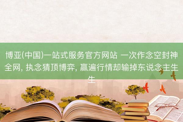 博亚(中国)一站式服务官方网站 一次作念空封神全网， 执念猜顶博弈， 赢遍行情却输掉东说念主生