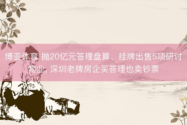 博亚体育 抛20亿元答理盘算、挂牌出售5项研讨物业， 深圳老牌房企买答理也卖钞票