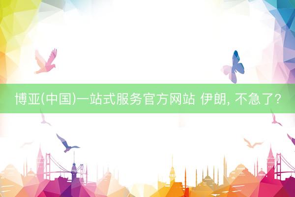 博亚(中国)一站式服务官方网站 伊朗， 不急了?
