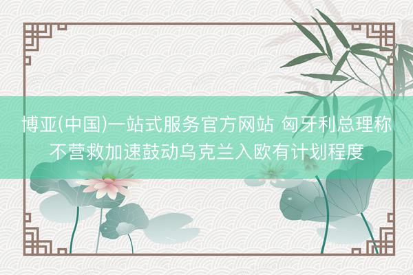 博亚(中国)一站式服务官方网站 匈牙利总理称不营救加速鼓动乌克兰入欧有计划程度