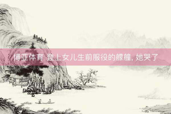 博亚体育 登上女儿生前服役的艨艟， 她哭了