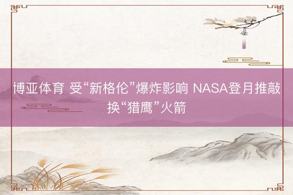 博亚体育 受“新格伦”爆炸影响 NASA登月推敲换“猎鹰”火箭