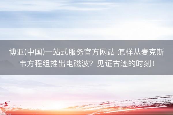 博亚(中国)一站式服务官方网站 怎样从麦克斯韦方程组推出电磁波？见证古迹的时刻！