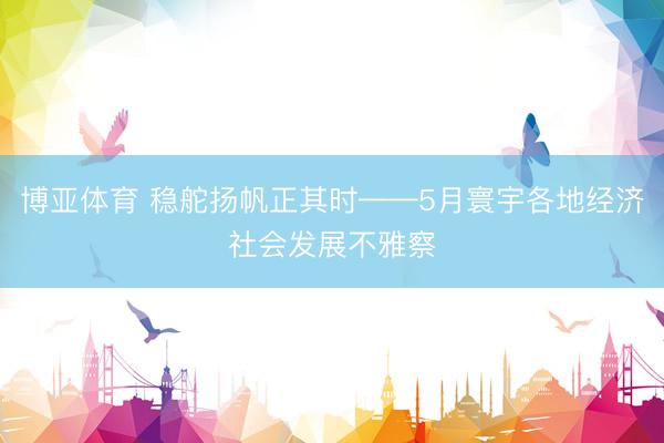 博亚体育 稳舵扬帆正其时——5月寰宇各地经济社会发展不雅察