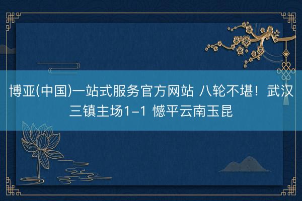 博亚(中国)一站式服务官方网站 八轮不堪！武汉三镇主场1-1 憾平云南玉昆