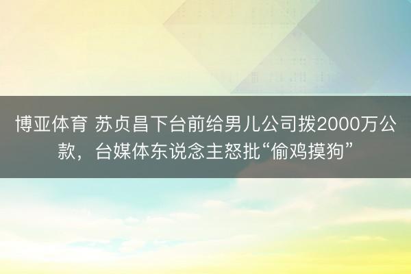 博亚体育 苏贞昌下台前给男儿公司拨2000万公款，台媒体东说念主怒批“偷鸡摸狗”