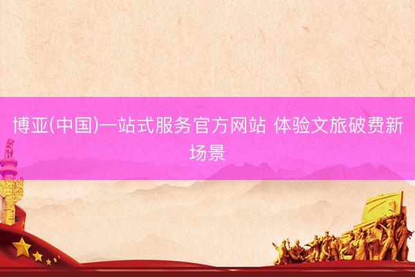 博亚(中国)一站式服务官方网站 体验文旅破费新场景