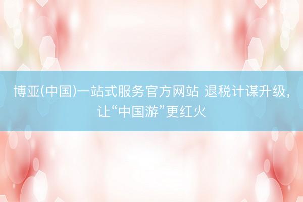 博亚(中国)一站式服务官方网站 退税计谋升级，让“中国游”更红火