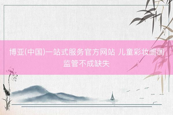 博亚(中国)一站式服务官方网站 儿童彩妆阛阓监管不成缺失