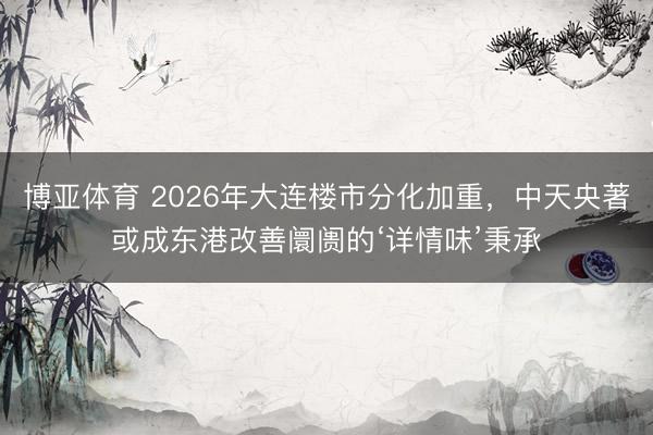 博亚体育 2026年大连楼市分化加重，中天央著或成东港改善阛阓的‘详情味’秉承