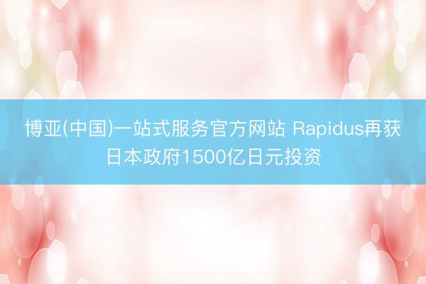 博亚(中国)一站式服务官方网站 Rapidus再获日本政府1500亿日元投资