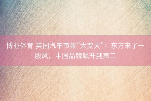 博亚体育 英国汽车市集“大变天”：东方来了一股风，中国品牌飙升到第二