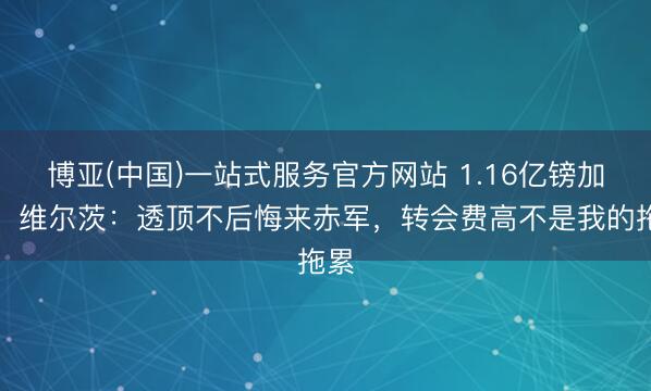 博亚(中国)一站式服务官方网站 1.16亿镑加盟！维尔茨：透顶不后悔来赤军，转会