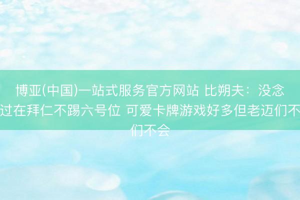 博亚(中国)一站式服务官方网站 比朔夫：没念念过在拜仁不踢六号位 可爱卡牌游戏好多但老迈们不会