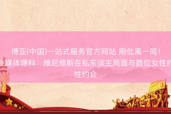 博亚(中国)一站式服务官方网站 刚仳离一周！八卦媒体爆料：维尼修斯在私东谈主局面