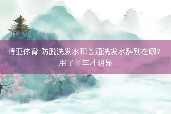 博亚体育 防脱洗发水和普通洗发水辞别在哪? 用了半年才明显