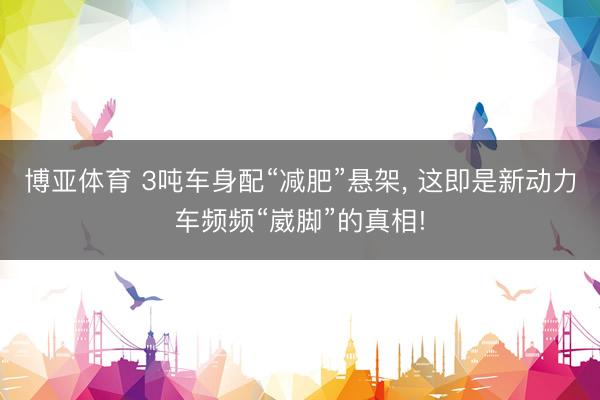 博亚体育 3吨车身配“减肥”悬架， 这即是新动力车频频“崴脚”的真相!