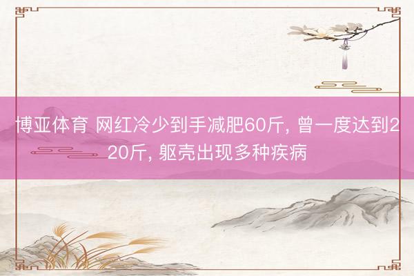 博亚体育 网红冷少到手减肥60斤， 曾一度达到220斤， 躯壳出现多种疾病