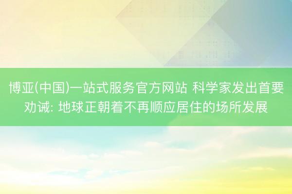 博亚(中国)一站式服务官方网站 科学家发出首要劝诫: 地球正朝着不再顺应居住的场所发展