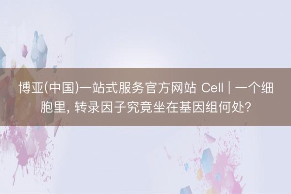 博亚(中国)一站式服务官方网站 Cell | 一个细胞里， 转录因子究竟坐在基因组何处?