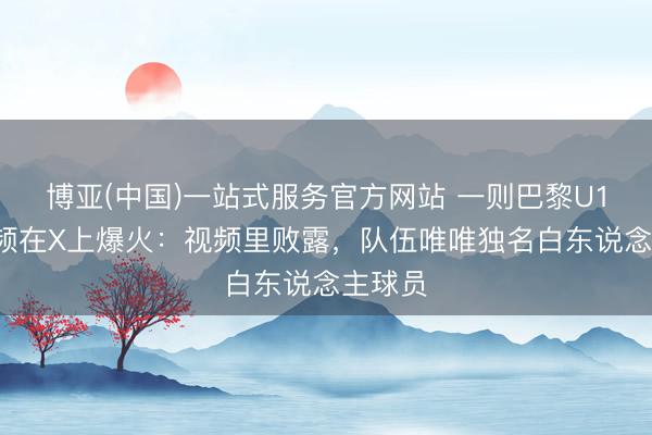博亚(中国)一站式服务官方网站 一则巴黎U17的视频在X上爆火:视频里败露,队伍唯唯独名白东说念主球员