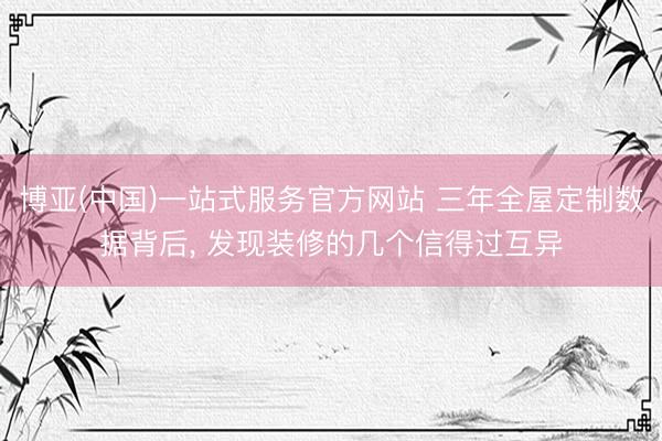 博亚(中国)一站式服务官方网站 三年全屋定制数据背后， 发现装修的几个信得过互异