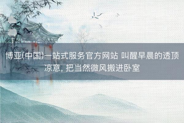 博亚(中国)一站式服务官方网站 叫醒早晨的透顶凉意， 把当然微风搬进卧室
