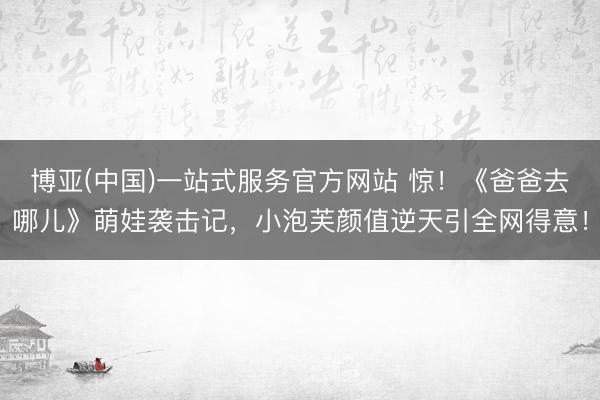 博亚(中国)一站式服务官方网站 惊！《爸爸去哪儿》萌娃袭击记，小泡芙颜值逆天引全网得意！