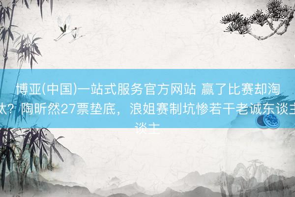 博亚(中国)一站式服务官方网站 赢了比赛却淘汰？陶昕然27票垫底，浪姐赛制坑惨若干老诚东谈主