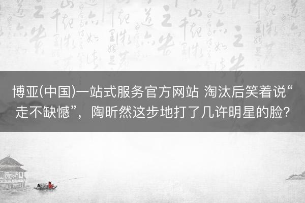 博亚(中国)一站式服务官方网站 淘汰后笑着说“走不缺憾”，陶昕然这步地打了几许明星的脸？