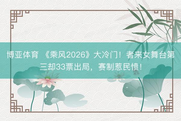 博亚体育 《乘风2026》大冷门！者来女舞台第三却33票出局，赛制惹民愤！