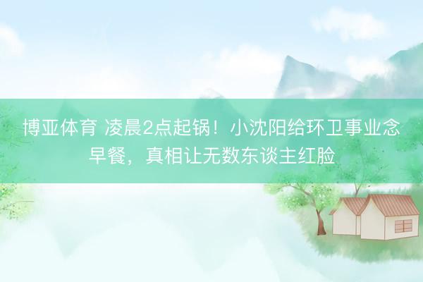 博亚体育 凌晨2点起锅！小沈阳给环卫事业念早餐，真相让无数东谈主红脸