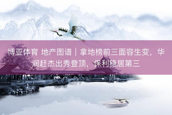 博亚体育 地产图谱｜拿地榜前三面容生变，华润赶杰出秀登顶，保利稳居第三
