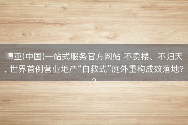 博亚(中国)一站式服务官方网站 不卖楼、不归天， 世界首例营业地产“自救式”庭外重构成效落地?