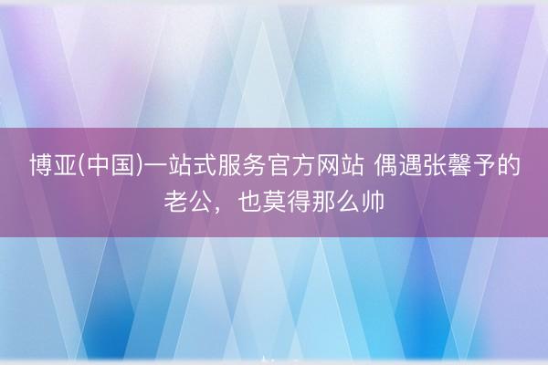 博亚(中国)一站式服务官方网站 偶遇张馨予的老公，也莫得那么帅