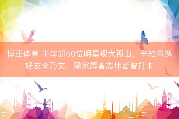 博亚体育 半年超50位明星现大孤山，辛柏青携好友李乃文，梁家辉曾志伟皆曾打卡