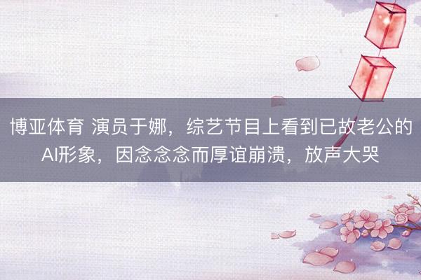 博亚体育 演员于娜，综艺节目上看到已故老公的AI形象，因念念念而厚谊崩溃，放声大哭