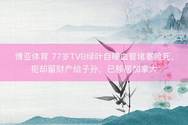 博亚体育 77岁TVB绿叶自曝血管堵塞险死，拒却留财产给子孙，已移居加拿大