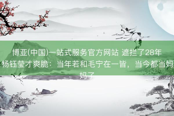 博亚(中国)一站式服务官方网站 遮拦了28年,杨钰莹才爽脆:当年若和毛宁在一皆,当今都当妈了