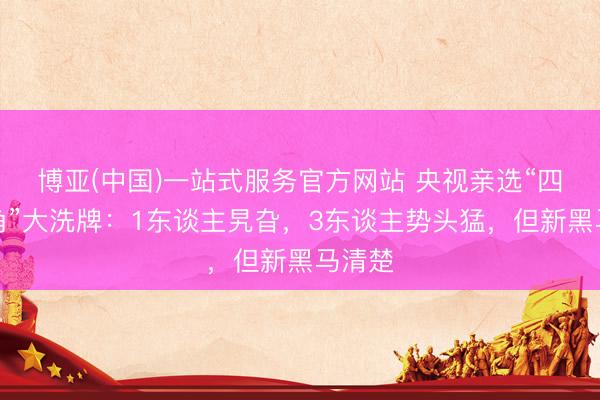 博亚(中国)一站式服务官方网站 央视亲选“四小旦角”大洗牌：1东谈主旯旮，3东谈主势头猛，但新黑马清楚